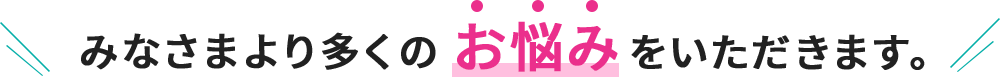 みなさまより多くのお悩みをいただきます。