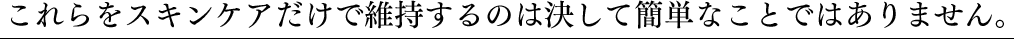 これらをスキンケアだけで維持するのは決して簡単なことではありません。