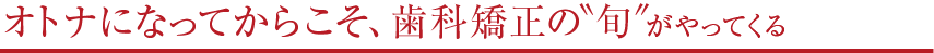 オトナになってからこそ、歯科矯正の“旬”がやってくる