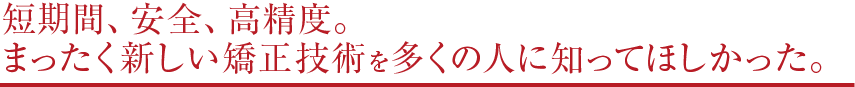 短期間、安全、高精度。 まったく新しい矯正技術を多くの人に知ってほしかった。