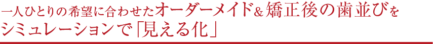 一人ひとりの希望に合わせたオーダーメイド＆矯正後の歯並びをシミュレーションで「見える化」